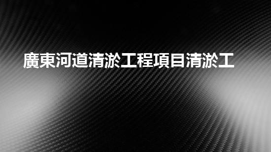 廣東河道清淤工程項目清淤工程的秘密：如何選擇最佳清淤技術(shù)和設(shè)備？